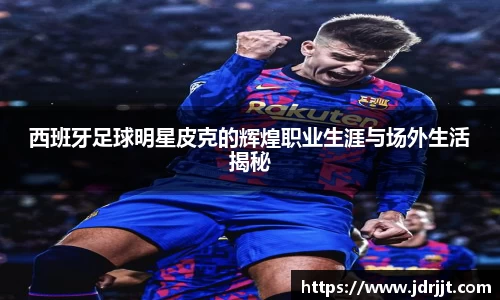 西班牙足球明星皮克的辉煌职业生涯与场外生活揭秘