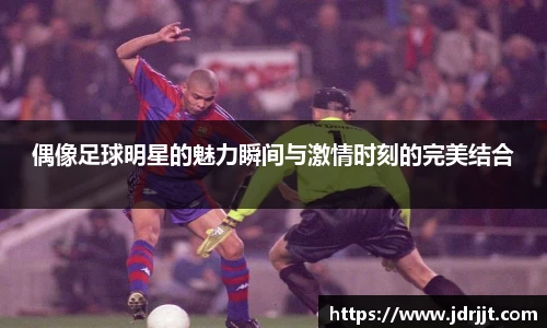 偶像足球明星的魅力瞬间与激情时刻的完美结合