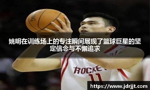 姚明在训练场上的专注瞬间展现了篮球巨星的坚定信念与不懈追求