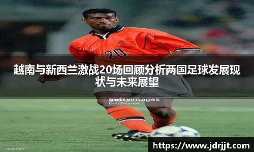 越南与新西兰激战20场回顾分析两国足球发展现状与未来展望